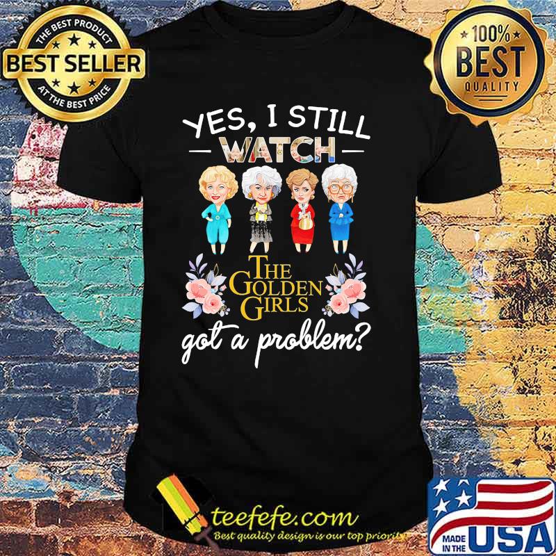 Yes I Still Watch The Golden Girls Got A Problem Flower Shirt Yes I Still Watch The Golden Girls Got A Problem Flower Shirt