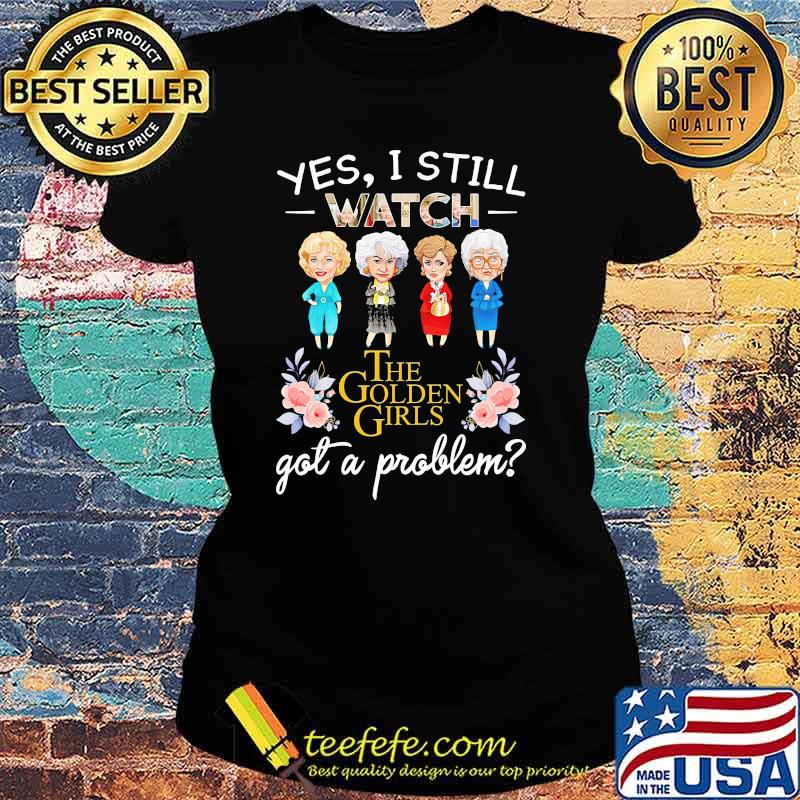 Yes I Still Watch The Golden Girls Got A Problem Flower Shirt Ladies tee Yes I Still Watch The Golden Girls Got A Problem Flower Shirt Ladies tee