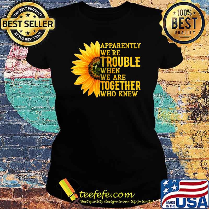 Apparently We're Trouble When We Are Together Who Knew Sunflower Ladies tee Apparently We're Trouble When We Are Together Who Knew Sunflower Ladies tee