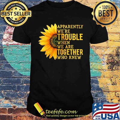 Apparently We're Trouble When We Are Together Who Knew Sunflower shirt