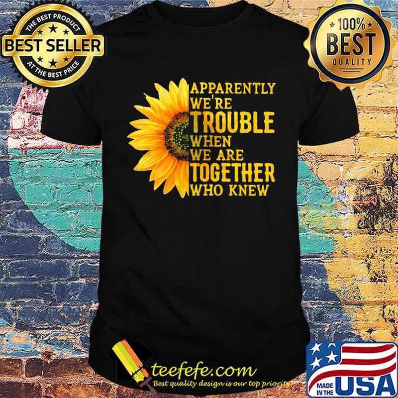 Apparently We're Trouble When We Are Together Who Knew Sunflower shirt Apparently We're Trouble When We Are Together Who Knew Sunflower shirt