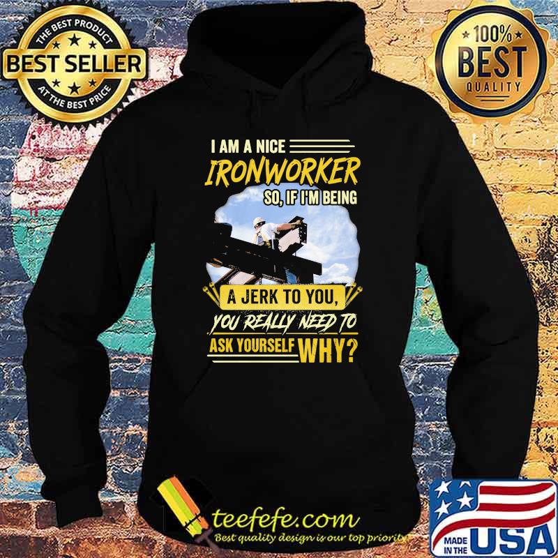 I Am A Nice Ironworker So If Im Being A Jerk To You You Really Need To Ask Yourself Why Shirt Hoodie I Am A Nice Ironworker So If Im Being A Jerk To You You Really Need To Ask Yourself Why Shirt Hoodie
