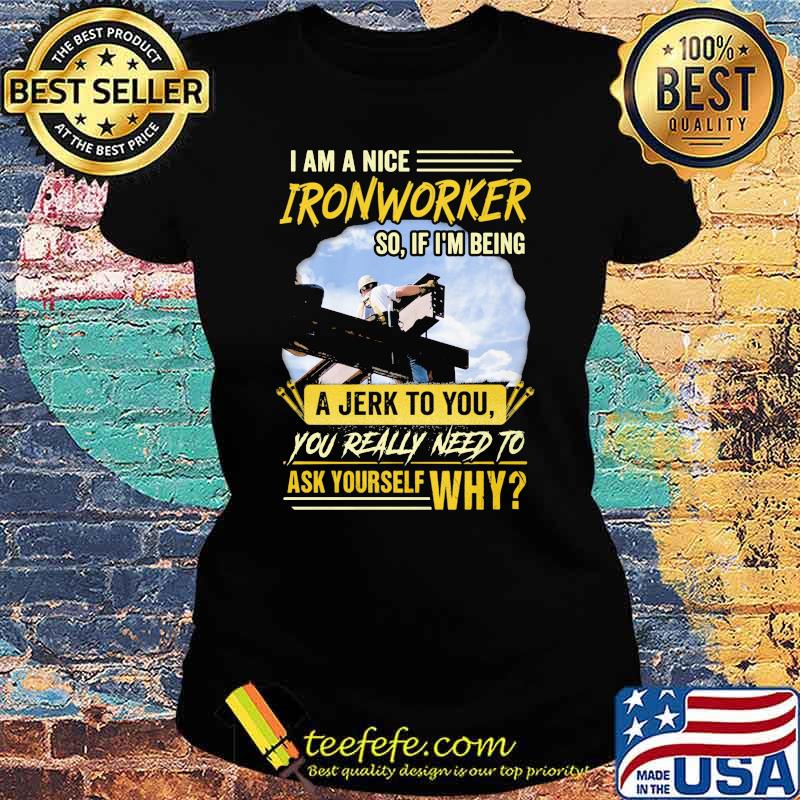 I Am A Nice Ironworker So If Im Being A Jerk To You You Really Need To Ask Yourself Why Shirt Ladies tee I Am A Nice Ironworker So If Im Being A Jerk To You You Really Need To Ask Yourself Why Shirt Ladies tee