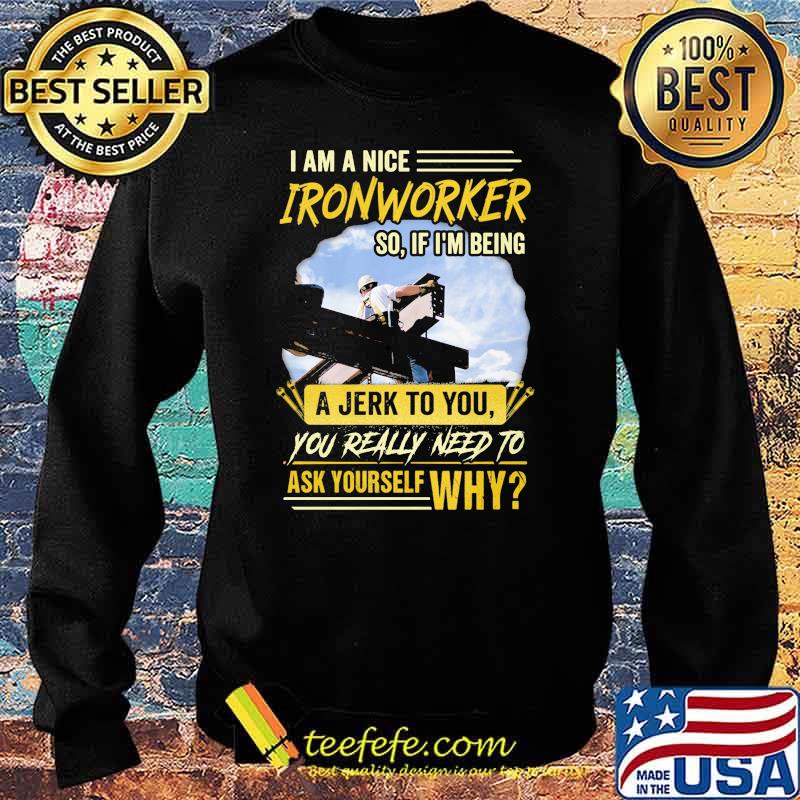 I Am A Nice Ironworker So If Im Being A Jerk To You You Really Need To Ask Yourself Why Shirt Sweater I Am A Nice Ironworker So If Im Being A Jerk To You You Really Need To Ask Yourself Why Shirt Sweater