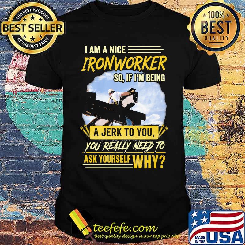 I Am A Nice Ironworker So If Im Being A Jerk To You You Really Need To Ask Yourself Why Shirt