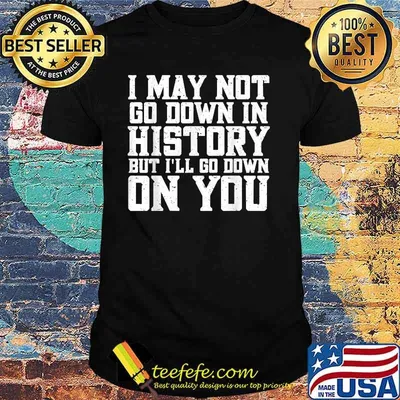 I May Not Go Down In History But I'll Go Down On You Shirt