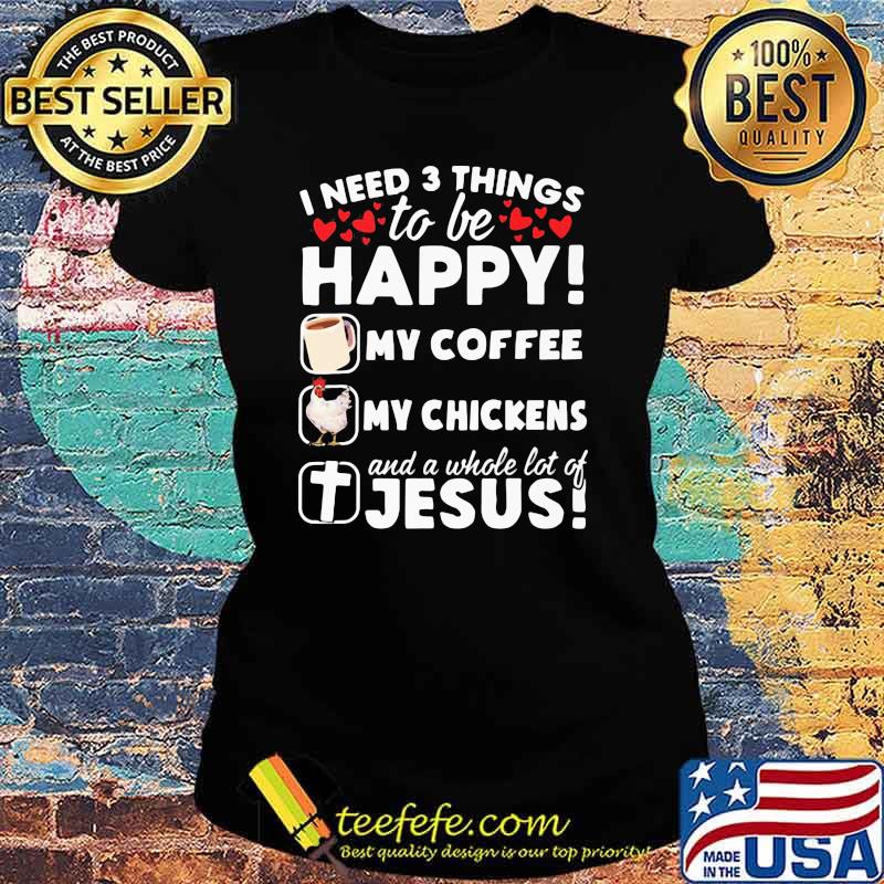 I Need 3 Things To Be Happy My Coffee My Chickens And A Whole Lot OF Jesus Shirt Ladies tee I Need 3 Things To Be Happy My Coffee My Chickens And A Whole Lot OF Jesus Shirt Ladies tee