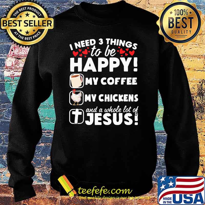 I Need 3 Things To Be Happy My Coffee My Chickens And A Whole Lot OF Jesus Shirt Sweater I Need 3 Things To Be Happy My Coffee My Chickens And A Whole Lot OF Jesus Shirt Sweater