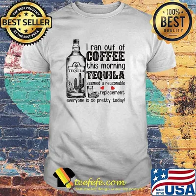 I Ran Out Of Coffee This Morning Tequila Seemed A Reasonable Replacement Everyone Is So Pretty Today Shirt