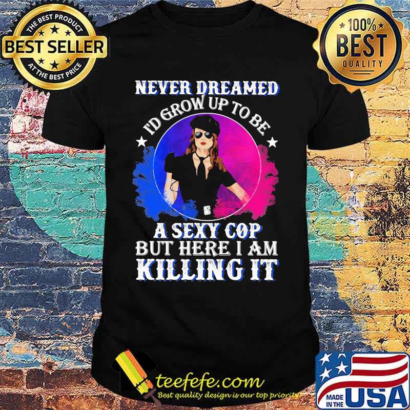 Police Never dreamed I'd grow up to be A Sexy Cop But Here I Am Killing It Shirt
