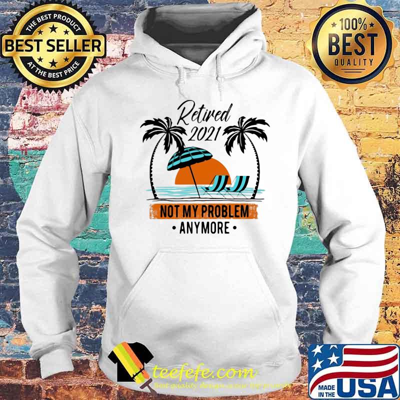 Retired 2021 Not My Problem Anymore Shirt Hoodie Retired 2021 Not My Problem Anymore Shirt Hoodie