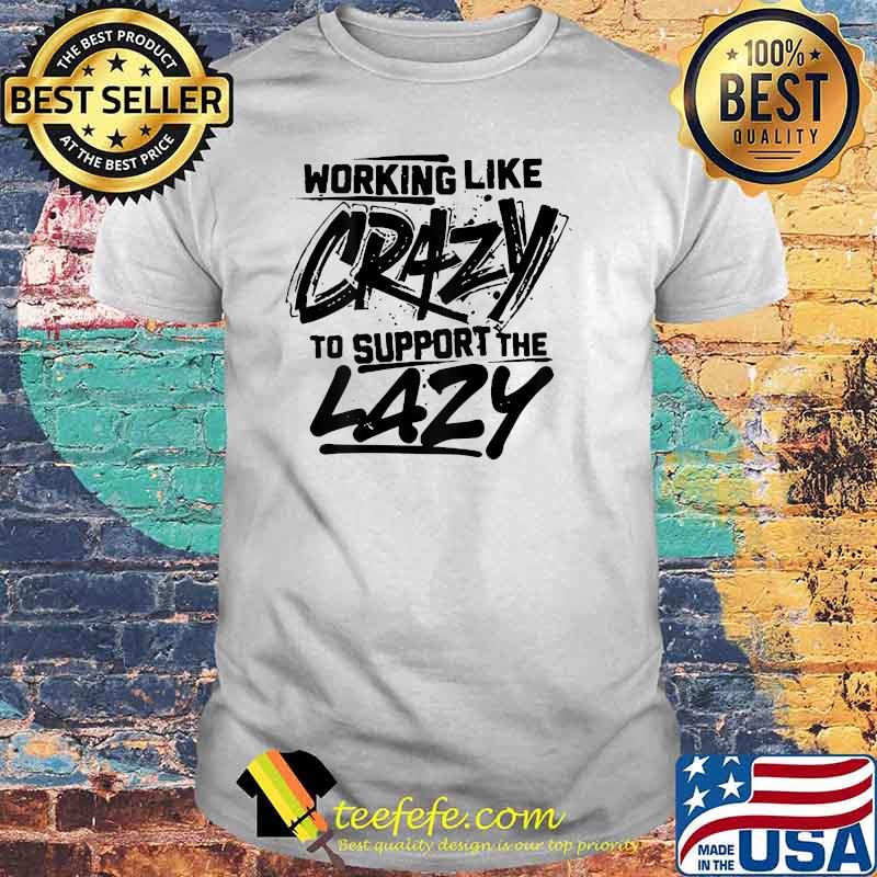 Working Like Crazy To Support The Lazy Shirt Working Like Crazy To Support The Lazy Shirt