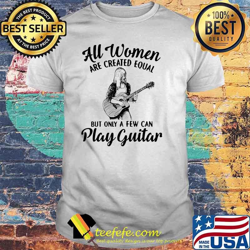 All Women Are Created Equal But Only A Few Can Play Guitar Shirt