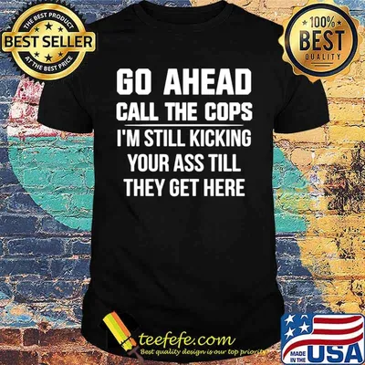 Go Ahead Call The Cops I’m Still Kicking Your Ass Till They Get Here shirt