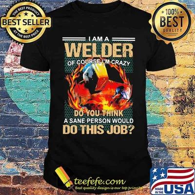 I Am A Welder Of Course I'm Crazy Do You Think A Sane Person Would Do This Job Shirt