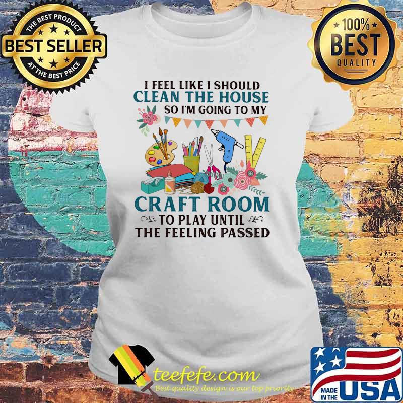 I Feel Like I Should Clean The House So I'm Going To My Craft Room To Play Until The Feeling Passed Shirt Laides tee I Feel Like I Should Clean The House So I'm Going To My Craft Room To Play Until The Feeling Passed Shirt Laides tee