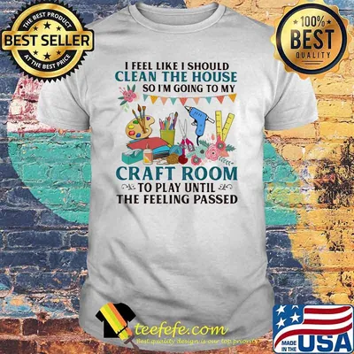 I Feel Like I Should Clean The House So I'm Going To My Craft Room To Play Until The Feeling Passed Shirt