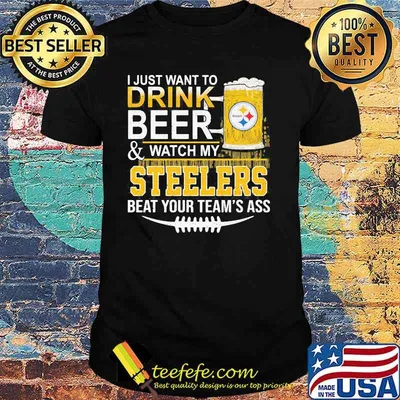 I Just Want To Drink Beer Watch My Steelers Beat You Teams Ass Shirt