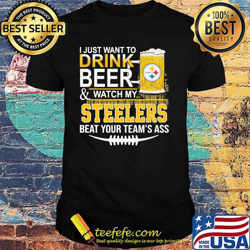 I Just Want To Drink Beer Watch My Steelers Beat You Teams Ass Shirt