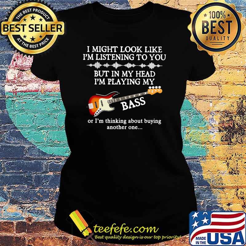 I Might Look Like I Am Listening To You But In My Head I'm Playing My Bass Or I'm Thinking About Buying Another One Shirt Ladies tee I Might Look Like I Am Listening To You But In My Head I'm Playing My Bass Or I'm Thinking About Buying Another One Shirt Ladies tee