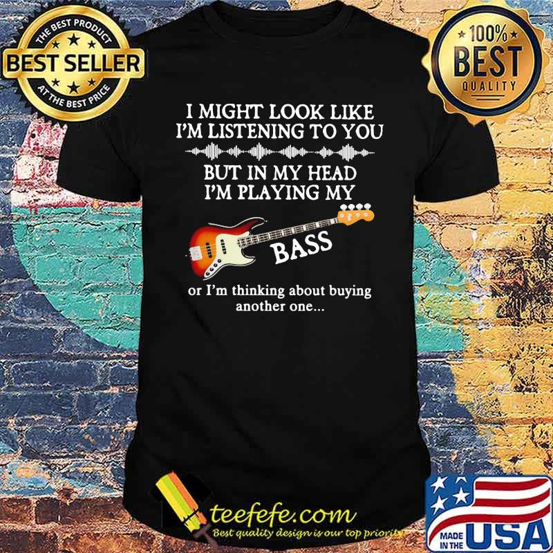 I Might Look Like I Am Listening To You But In My Head I'm Playing My Bass Or I'm Thinking About Buying Another One Shirt