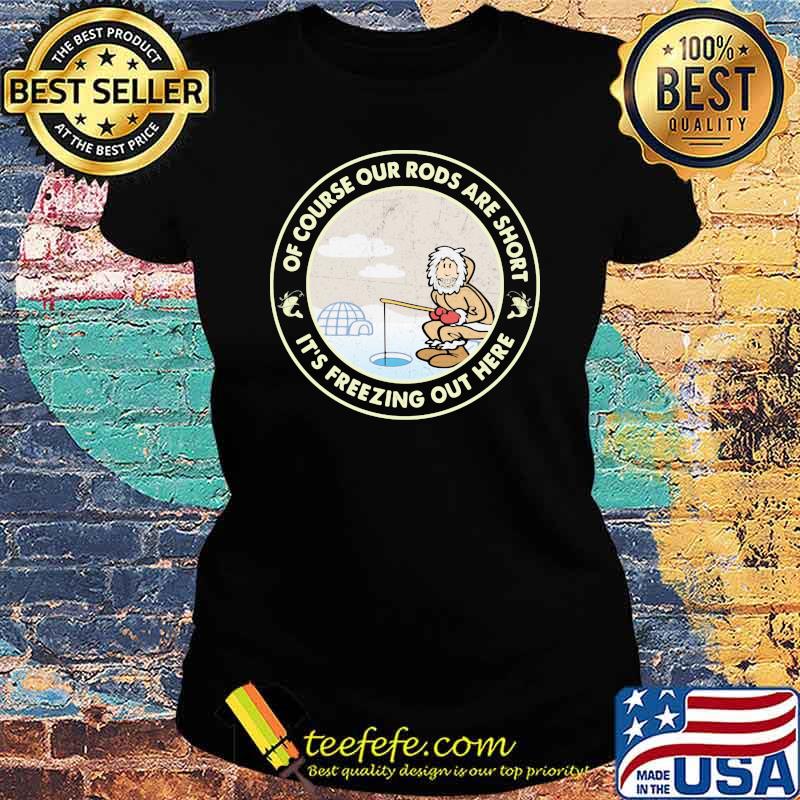 Ice Fishing Of course our rods are short it's freezing out here Shirt Ladies tee Ice Fishing Of course our rods are short it's freezing out here Shirt Ladies tee