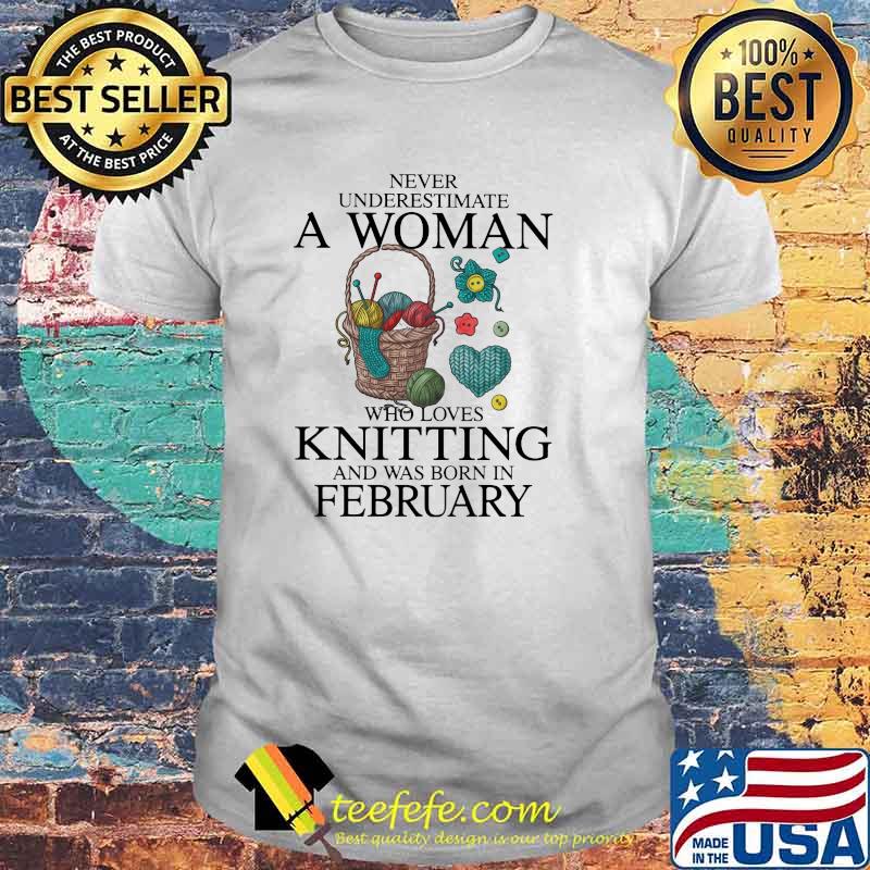 Never Underestimate A Woman Who Loves Knitting And Was Born In February Shirt Never Underestimate A Woman Who Loves Knitting And Was Born In February Shirt