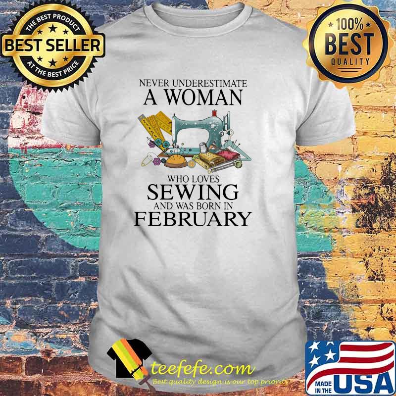 Never Underestimate A Woman Who Loves Sewing And Was Born In February Shirt Never Underestimate A Woman Who Loves Sewing And Was Born In February Shirt