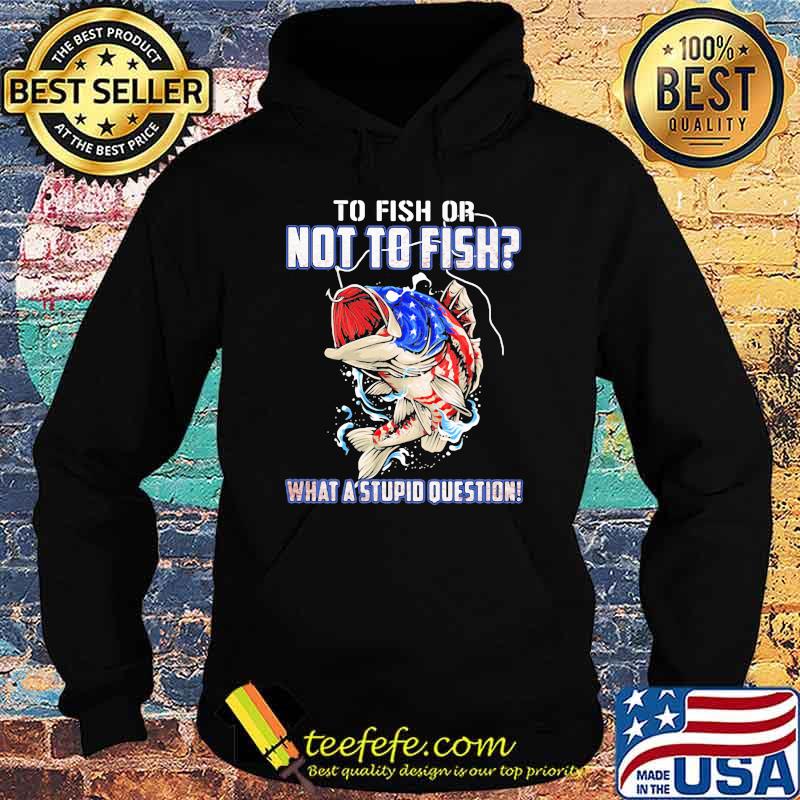 To Fish Or Not To Fish What A Stupid Question American Flag Shirt Hoodie To Fish Or Not To Fish What A Stupid Question American Flag Shirt Hoodie