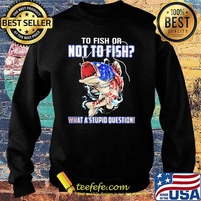 To Fish Or Not To Fish What A Stupid Question American Flag Shirt Sweater To Fish Or Not To Fish What A Stupid Question American Flag Shirt Sweater