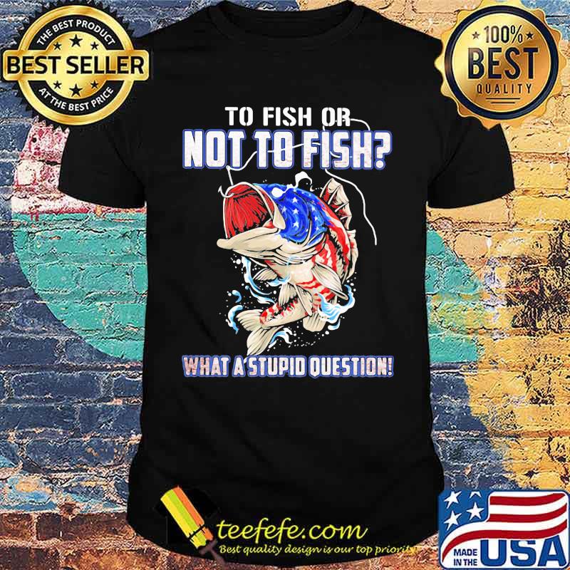 To Fish Or Not To Fish What A Stupid Question American Flag Shirt