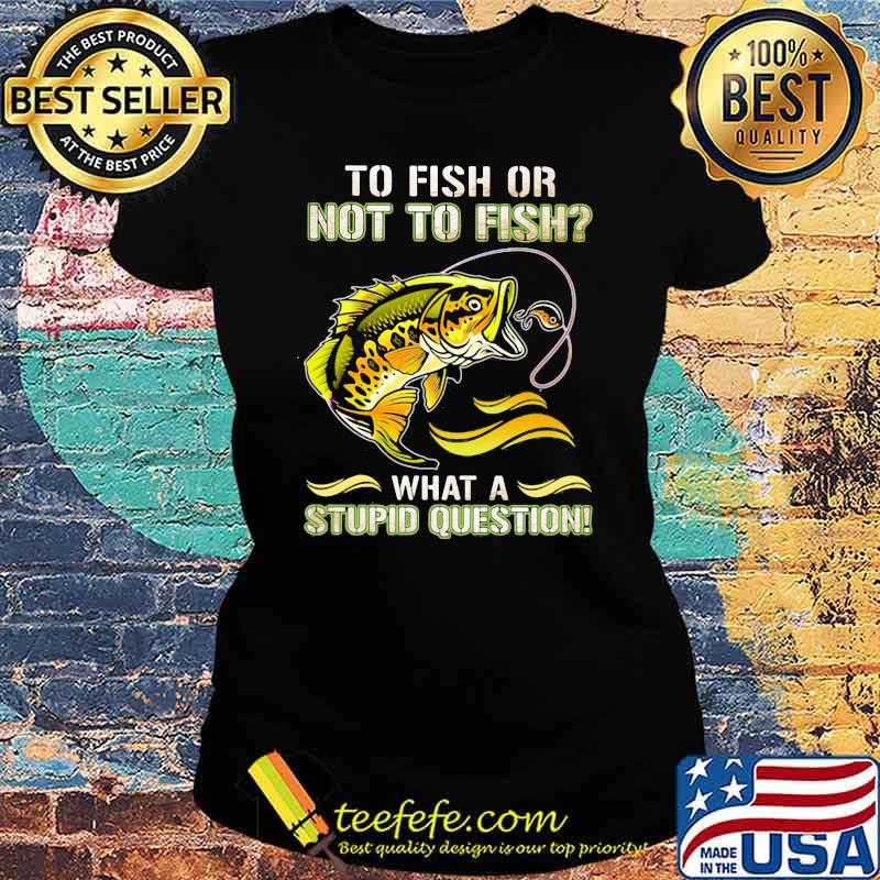 To Fish Or Not To Fish What A Stupid Question Shirt Ladies tee To Fish Or Not To Fish What A Stupid Question Shirt Ladies tee