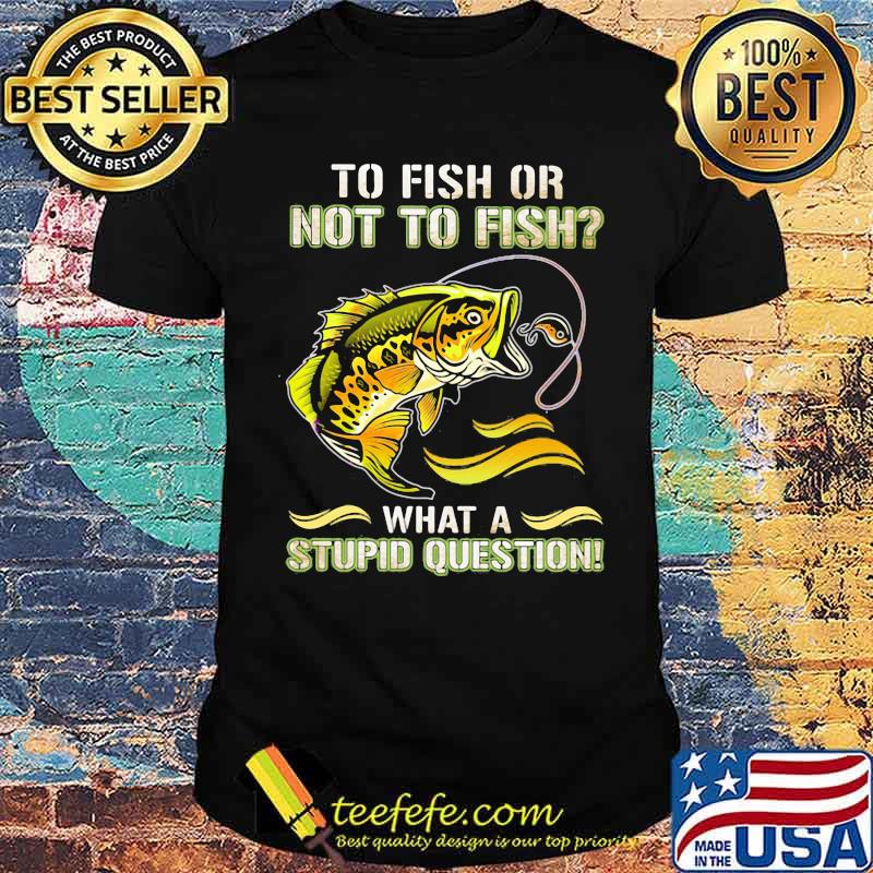 To Fish Or Not To Fish What A Stupid Question Shirt