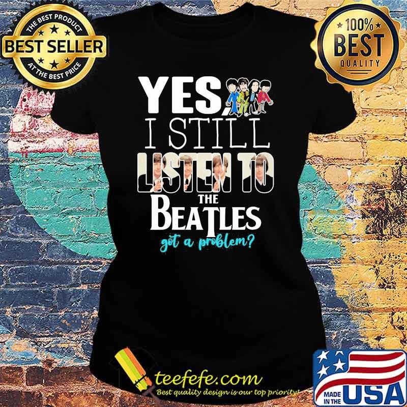 Yes i still listen to the Beatls got a problem Ladies tee Yes i still listen to the Beatls got a problem Ladies tee