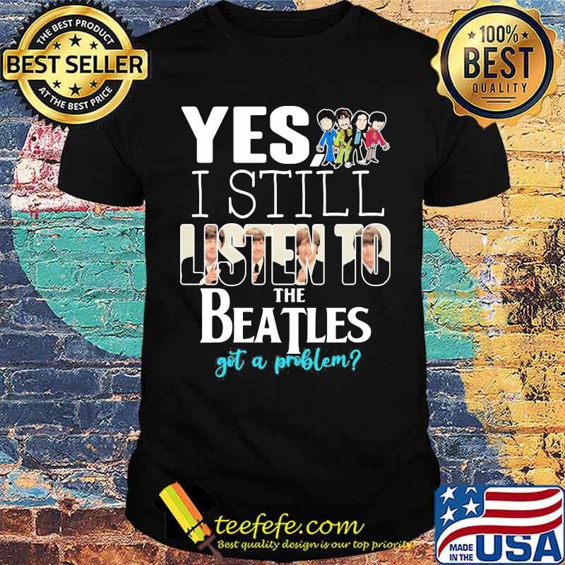 Yes i still listen to the Beatls got a problem shirt Yes i still listen to the Beatls got a problem shirt