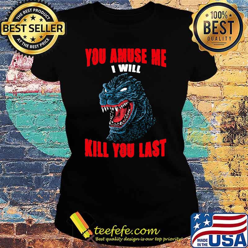 You amuse me i will kill you last Godzilla Ladies tee You amuse me i will kill you last Godzilla Ladies tee