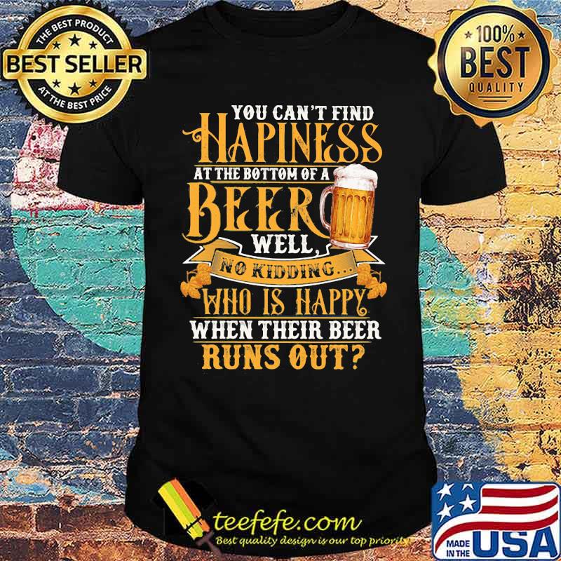 You Can't Find Happiness At The Bottom Of A Beer Well No Drinking Who Is Happy When Their Beer Runs Out Shirt