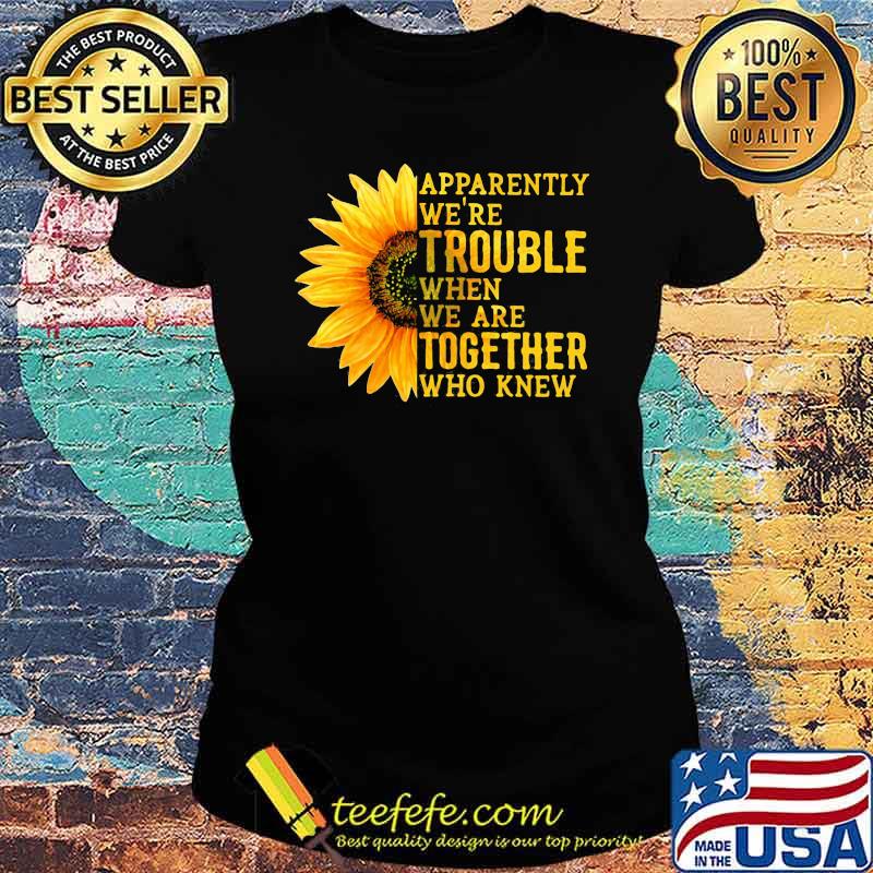 Apparently We're Trouble When We are Together Who Knew Sunflower Shirt Ladies tee Apparently We're Trouble When We are Together Who Knew Sunflower Shirt Ladies tee