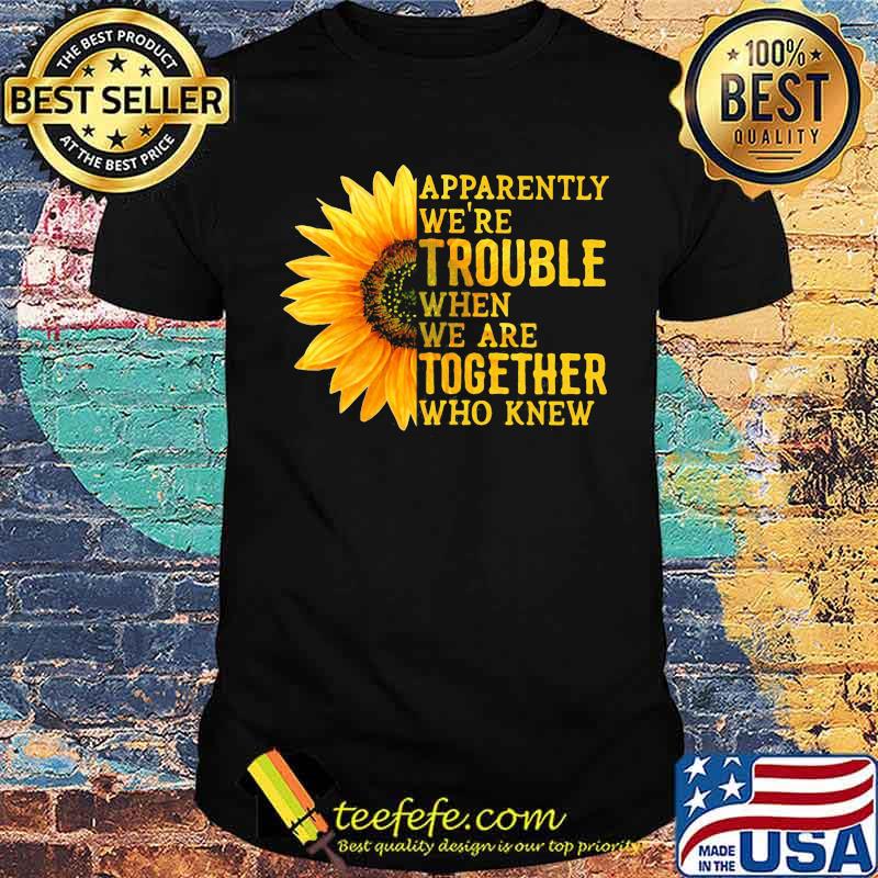 Apparently We're Trouble When We are Together Who Knew Sunflower Shirt