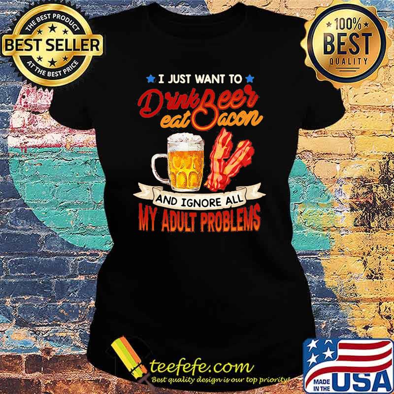 I just want to drink beer eat bacon and ignore all my adult problems Ladies tee I just want to drink beer eat bacon and ignore all my adult problems Ladies tee