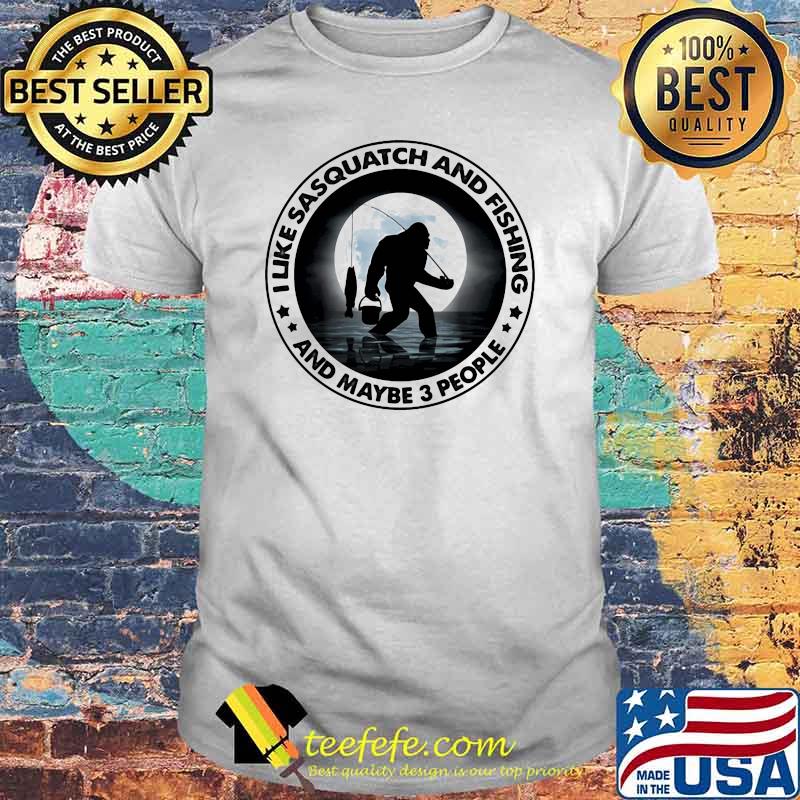 I Like Sasquatch And Fishing And Maybe 3 People Big Foot Shirt