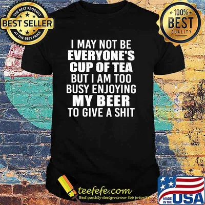 I May Not Be Everyone's Cup Of Tea But I Am Too Busy Enjoying My Beer To Give a Shit Shirt