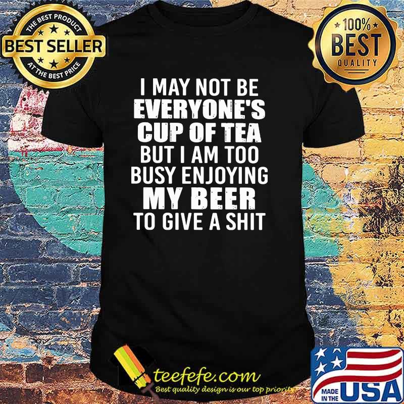 I May Not Be Everyone's Cup Of Tea But I Am Too Busy Enjoying My Beer To Give a Shit Shirt I May Not Be Everyone's Cup Of Tea But I Am Too Busy Enjoying My Beer To Give a Shit Shirt