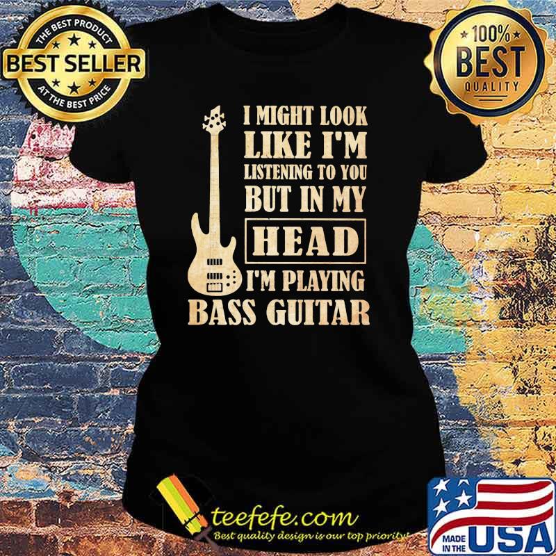 I Might Look Like I'm Listening To You But In My Head I'm Playing Bass Guitar Shirt Ladies tee I Might Look Like I'm Listening To You But In My Head I'm Playing Bass Guitar Shirt Ladies tee