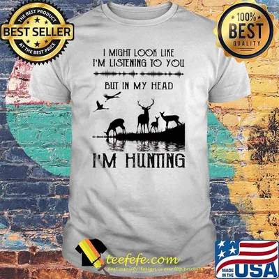 I might look like im listening to you but in my head im hunting shirt