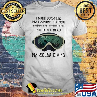 I might look like im listening to you but in my head im scuba diving shirt