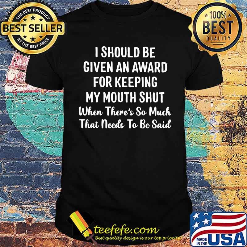 I Should Be Given An Award For Keeping My Mouth Shut When There's So Much That Needs To Be Said Shirt