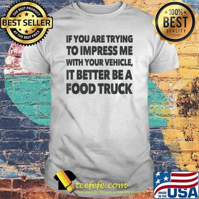 If you are trying to impress me with your vehicle it better be a food truck shirt