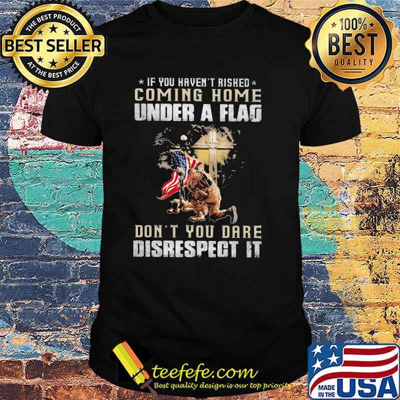 If You Haven't Risked Coming Home Under A Fag Don't You Dare Disrespect It Veteran American Flag Shirt