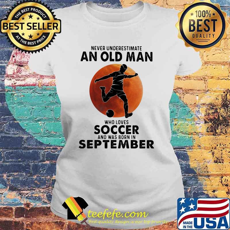 Never Underestimate An Old Man Who Loves Soccer And Was Born In September Blood Moon Shirt Laides tee Never Underestimate An Old Man Who Loves Soccer And Was Born In September Blood Moon Shirt Laides tee